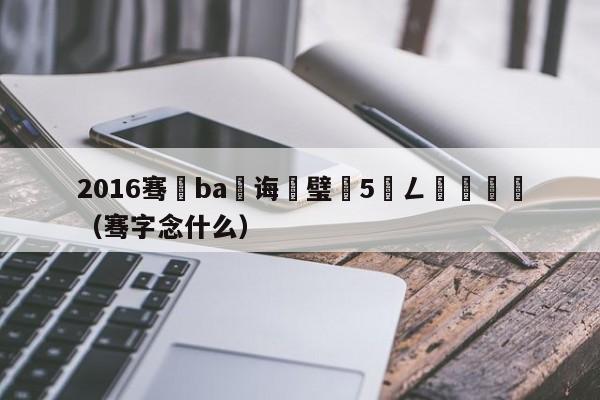 2016骞磏ba鎬诲喅璧沢5鍏ㄥ満鍥炴斁（骞字念什么）